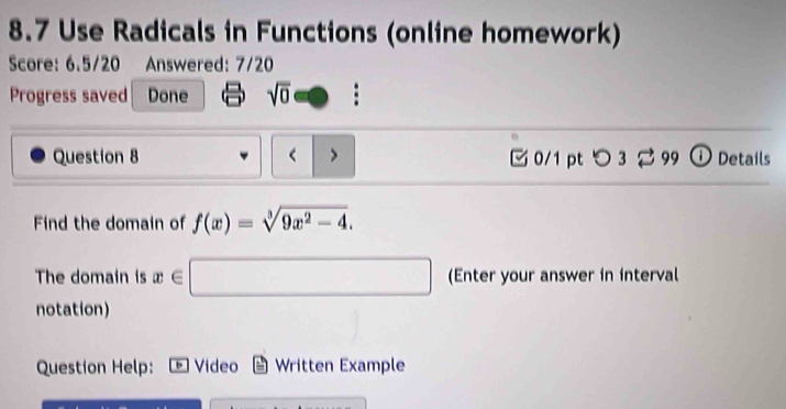 8.7 Use Radicals in Functions (online homework) 
Score: 6.5/20 Answered: 7/20 
Progress saved Done sqrt(0) : 
Question 8 < > 0/1 pt つ 3 2 99 ① Details 
Find the domain of f(x)=sqrt[3](9x^2-4). 
The domain is x∈ □ (Enter your answer in interval 
notation) 
Question Help: + Video Written Example