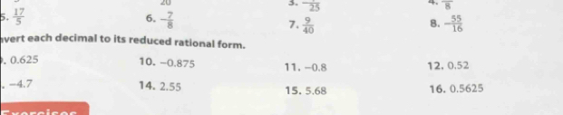 20 
4. overline 8
3. frac 25 8. 
6. 
5.  17/5  - 7/8  7.  9/40  - 55/16 
avert each decimal to its reduced rational form. 
. 0.625 10. −0.875 11. -0.8 12. 0.52
, −4.7 14. 2.55 15. 5.68 16. 0.5625