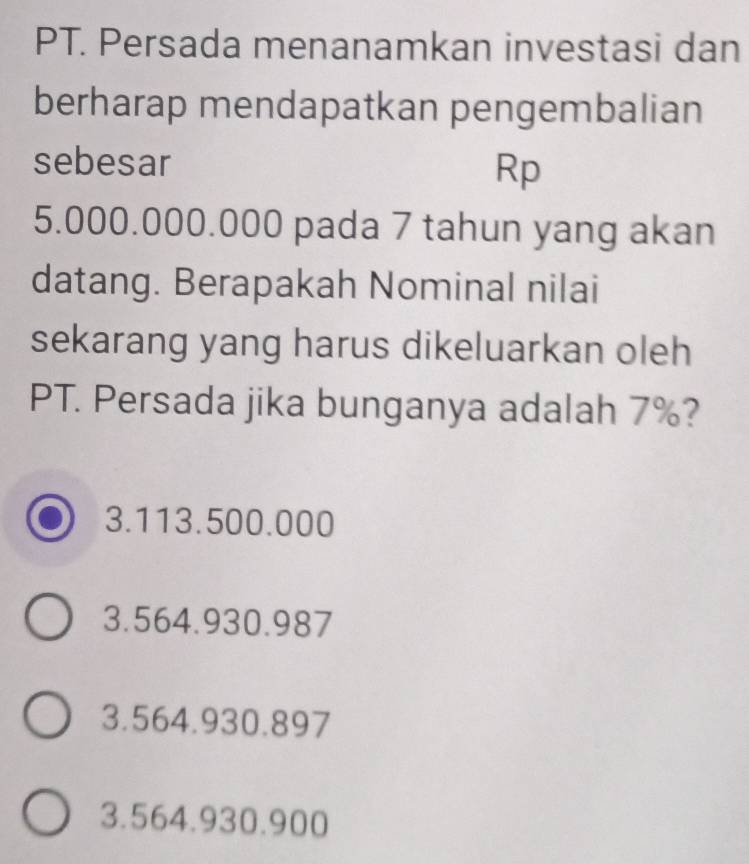 PT. Persada menanamkan investasi dan
berharap mendapatkan pengembalian
sebesar Rp
5.000.000.000 pada 7 tahun yang akan
datang. Berapakah Nominal nilai
sekarang yang harus dikeluarkan oleh
PT. Persada jika bunganya adalah 7%?
3.113.500.000
3.564.930.987
3.564.930.897
3.564.930.900