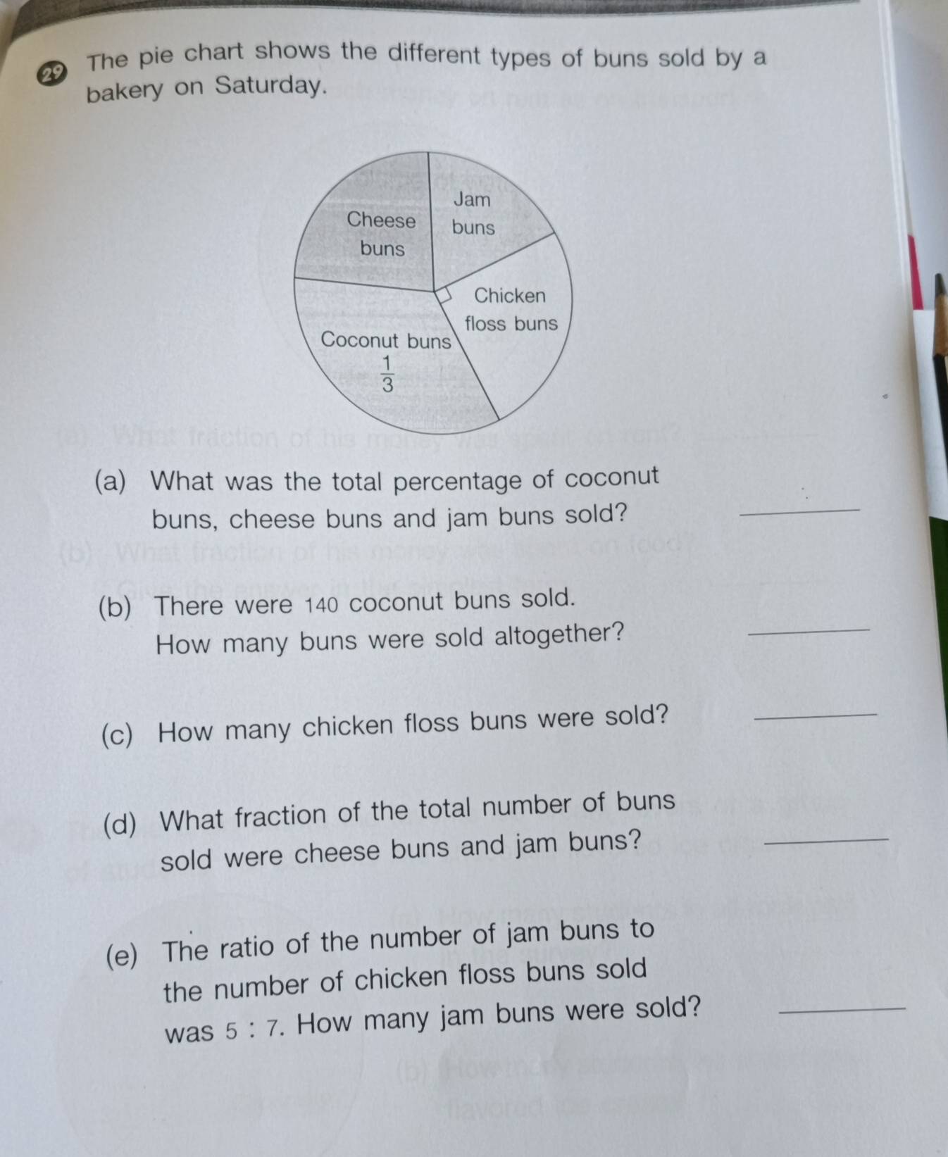 The pie chart shows the different types of buns sold by a
bakery on Saturday.
(a) What was the total percentage of coconut
buns, cheese buns and jam buns sold?
_
(b) There were 140 coconut buns sold.
How many buns were sold altogether?
_
(c) How many chicken floss buns were sold?_
(d) What fraction of the total number of buns_
sold were cheese buns and jam buns?
(e) The ratio of the number of jam buns to
the number of chicken floss buns sold
was 5:7. How many jam buns were sold?_