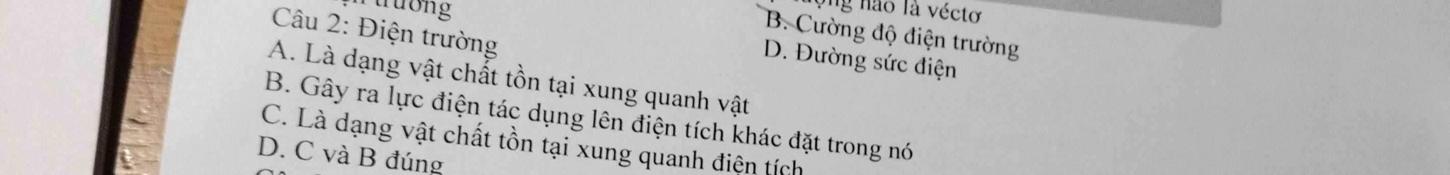 ruương
ộ ng não là vécto
Câu 2: Điện trường
B. Cường độ điện trường
D. Đường sức điện
A. Là dạng vật chất tồn tại xung quanh vật
B. Gây ra lực điện tác dụng lên điện tích khác đặt trong nó
C. Là dạng vật chất tồn tại xung quanh điện tích
D. C và B đúng