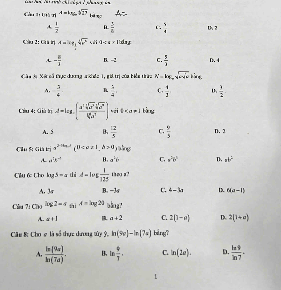 cầu hồi, thỉ sinh chỉ chọn 1 phương ản.
Câu 1: Giá trị A=log _9sqrt[4](27) bằng:
B.
A.  1/2   3/8   5/4  D. 2
C.
Câu 2: Giá trị A=log _ 1/a sqrt[3](a^8) với 0 bằng:
C.  5/3 
A. - 8/3  B. -2 D. 4
Câu 3: Xét số thực dương #khác 1, giá trị của biểu thức N=log _asqrt(asqrt a) bằng
A. - 3/4 .  3/4 .  4/3 .  3/2 .
B.
C.
D.
Câu 4: Giá trị A=log _a( a^2sqrt[3](a^5)sqrt[5](a^9)/sqrt[15](a^7) ) với 0 bằng:
A. 5 B.  12/5  C.  9/5  D. 2
Câu 5: Giá trị a^(2-3log _a)b (00 ) bằng:
A. a^2b^(-3) B. a^2b C. a^2b^3 D. ab^2
Câu 6: Cho log 5=a thì A=log  1/125  theo a?
A. 3a B. −3a C. 4-3a D. 6(a-1)
Câu 7: C holog 2=a thì A=log 20 bằng?
A. a+1 B. a+2 C. 2(1-a) D. 2(1+a)
Câu 8: Cho # là số thực dương tùy ý, ln (9a)-ln (7a) bằng?
A.  ln (9a)/ln (7a) . B. ln  9/7 . C. ln (2a). D.  ln 9/ln 7 .
1