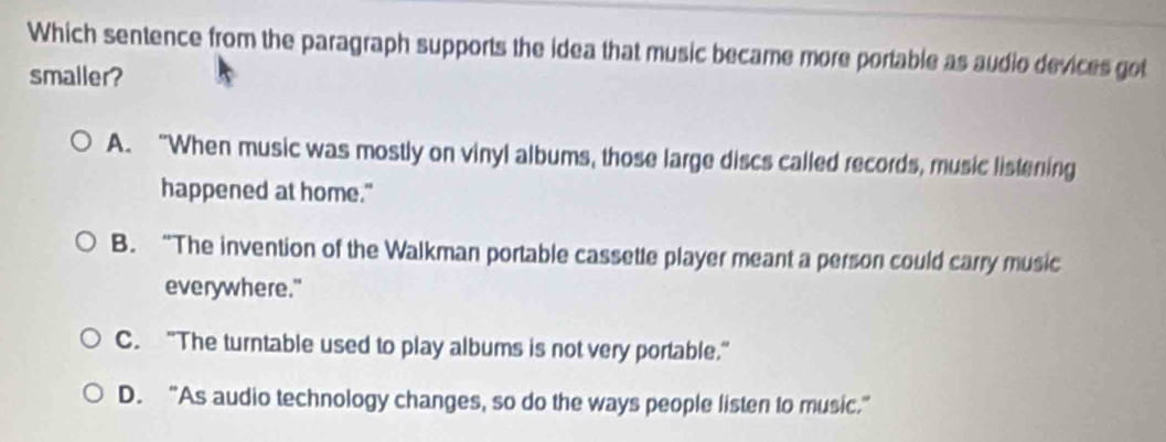 Which sentence from the paragraph supports the idea that music became more portable as audio devices got
smaller?
A. “When music was mostly on vinyl albums, those large discs called records, music listening
happened at home."
B. “The invention of the Walkman portable cassette player meant a person could carry music
everywhere."
C. “The turntable used to play albums is not very portable.”
D. “As audio technology changes, so do the ways people listen to music.”