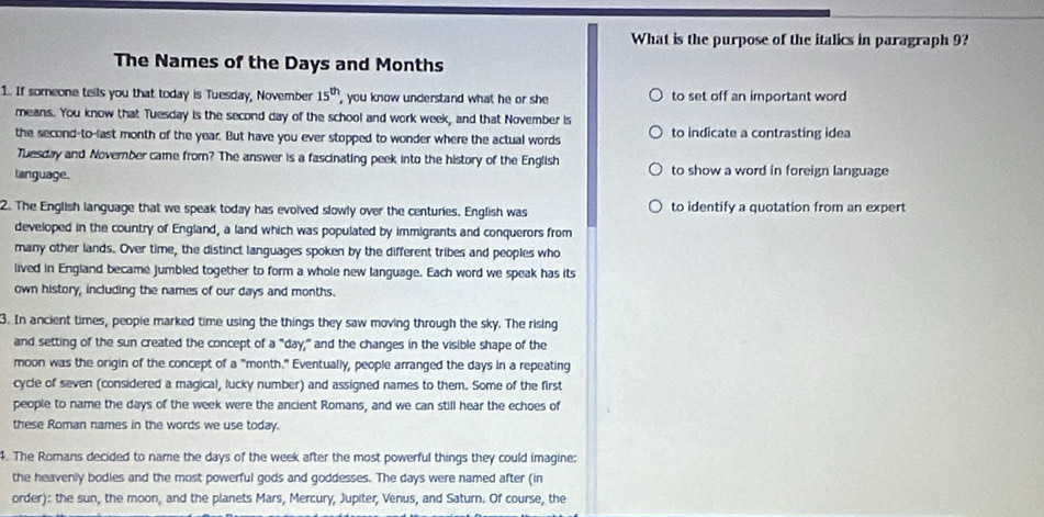 What is the purpose of the italics in paragraph 9? 
The Names of the Days and Months
1. If someone tells you that today is Tuesday, November 15^(th) , you know understand what he or she to set off an important word 
means. You know that Tuesday is the second day of the school and work week, and that November is 
the second-to-last month of the year. But have you ever stopped to wonder where the actual words to indicate a contrasting idea 
Tuesday and November came from? The answer is a fascinating peek into the history of the English 
language. to show a word in foreign language 
2. The English language that we speak today has evoived slowly over the centuries. English was to identify a quotation from an expert 
developed in the country of England, a land which was populated by immigrants and conquerors from 
many other lands. Over time, the distinct languages spoken by the different tribes and peoples who 
lived in England became jumbled together to form a whole new language. Each word we speak has its 
own history, including the names of our days and months. 
3. In ancient times, peopie marked time using the things they saw moving through the sky. The rising 
and setting of the sun created the concept of a "day," and the changes in the visible shape of the 
moon was the origin of the concept of a "month." Eventually, people arranged the days in a repeating 
cycle of seven (considered a magical, lucky number) and assigned names to them. Some of the first 
people to name the days of the week were the ancient Romans, and we can still hear the echoes of 
these Roman names in the words we use today. 
4. The Romans decided to name the days of the week after the most powerful things they could imagine: 
the heavenly bodies and the most powerful gods and goddesses. The days were named after (in 
order): the sun, the moon, and the planets Mars, Mercury, Jupiter, Venus, and Saturn. Of course, the