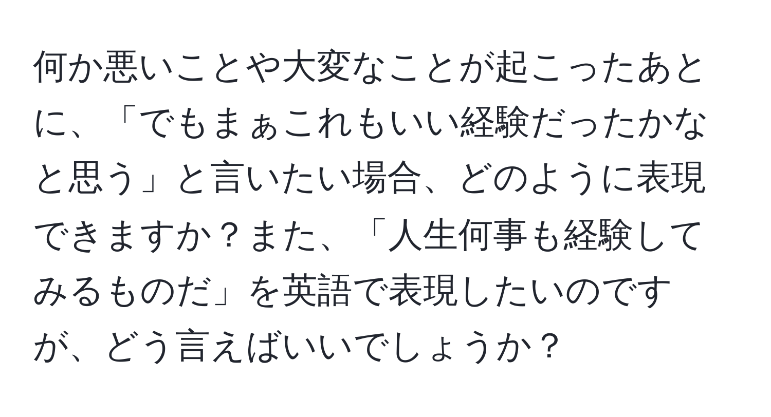 何か悪いことや大変なことが起こったあとに、「でもまぁこれもいい経験だったかなと思う」と言いたい場合、どのように表現できますか？また、「人生何事も経験してみるものだ」を英語で表現したいのですが、どう言えばいいでしょうか？