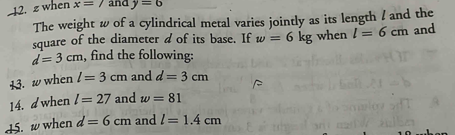 when x=7 and y=6
The weight w of a cylindrical metal varies jointly as its length / and the 
square of the diameter d of its base. If w=6kg when l=6cm and
d=3cm , find the following: 
13. w when l=3cm and d=3cm
14. d when l=27 and w=81
15. w when d=6cm and l=1.4cm