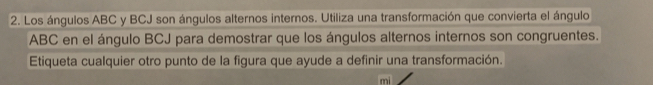 Los ángulos ABC y BCJ son ángulos alternos internos. Utiliza una transformación que convierta el ángulo
ABC en el ángulo BCJ para demostrar que los ángulos alternos internos son congruentes. 
Etiqueta cualquier otro punto de la figura que ayude a definir una transformación.