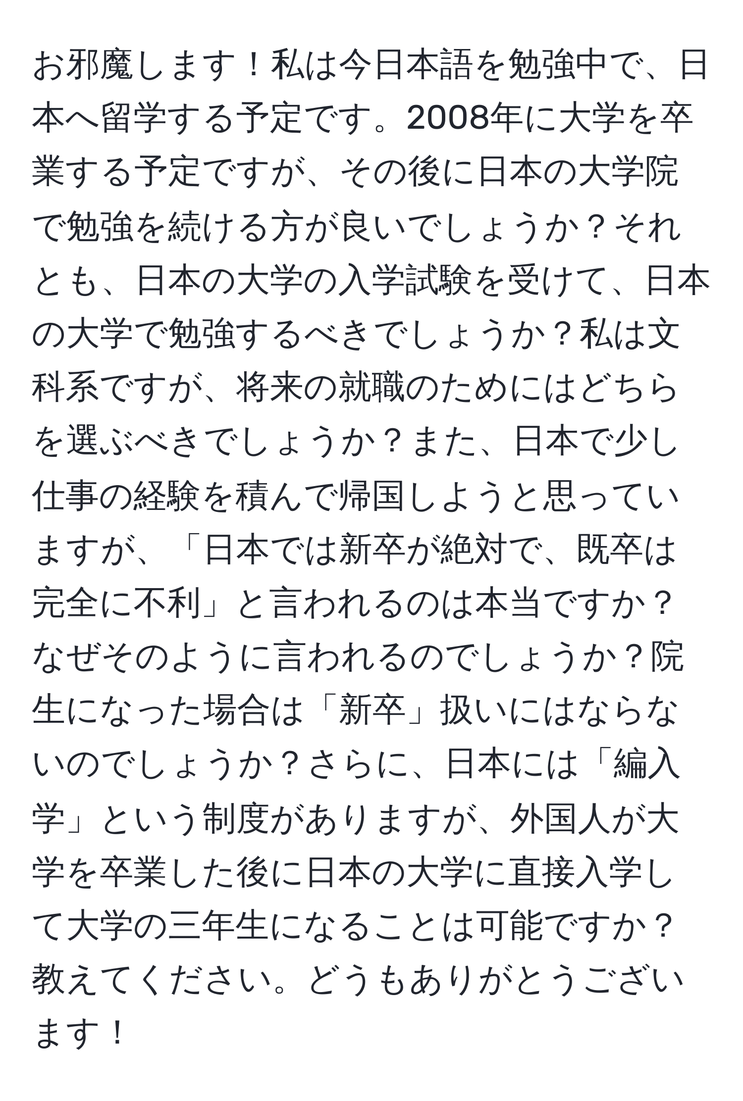 お邪魔します！私は今日本語を勉強中で、日本へ留学する予定です。2008年に大学を卒業する予定ですが、その後に日本の大学院で勉強を続ける方が良いでしょうか？それとも、日本の大学の入学試験を受けて、日本の大学で勉強するべきでしょうか？私は文科系ですが、将来の就職のためにはどちらを選ぶべきでしょうか？また、日本で少し仕事の経験を積んで帰国しようと思っていますが、「日本では新卒が絶対で、既卒は完全に不利」と言われるのは本当ですか？なぜそのように言われるのでしょうか？院生になった場合は「新卒」扱いにはならないのでしょうか？さらに、日本には「編入学」という制度がありますが、外国人が大学を卒業した後に日本の大学に直接入学して大学の三年生になることは可能ですか？教えてください。どうもありがとうございます！