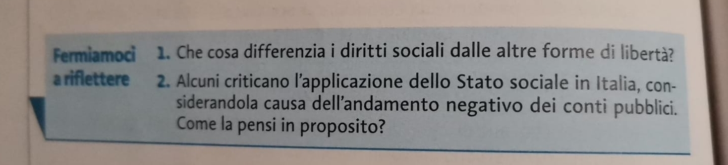 Fermiamoci 1. Che cosa differenzia i diritti sociali dalle altre forme di libertà? 
a riflettere 2. Alcuni criticano l’applicazione dello Stato sociale in Italia, con- 
siderandola causa dell’andamento negativo dei conti pubblici. 
Come la pensi in proposito?