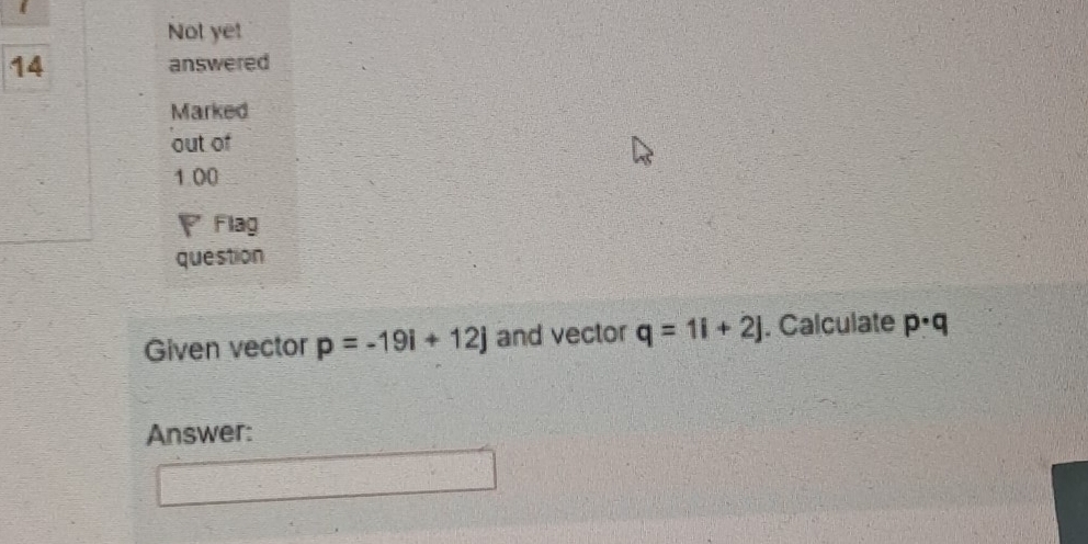 Not ye! 
14 answered 
Marked 
out of 
1.00 
▽ Flag 
question 
Given vector p=-19i+12j and vector q=1i+2j. Calculate p· q
Answer: