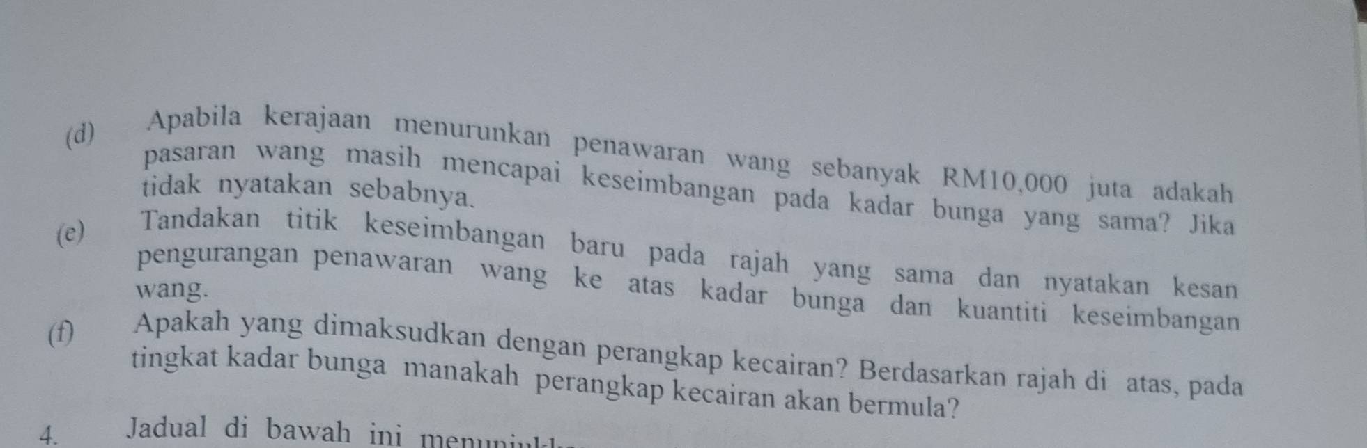 Apabila kerajaan menurunkan penawaran wang sebanyak RM10,000 juta adakah 
pasaran wang masih mencapai keseimbangan pada kadar bunga yang sama? Jika 
tidak nyatakan sebabnya. 
(e) Tandakan titik keseimbangan baru pada rajah yang sama dan nyatakan kesan 
pengurangan penawaran wang ke atas kadar bunga dan kuantiti keseimbangan 
wang. 
(f) Apakah yang dimaksudkan dengan perangkap kecairan? Berdasarkan rajah di atas, pada 
tingkat kadar bunga manakah perangkap kecairan akan bermula? 
4. Jadual di bawah ini menuniut