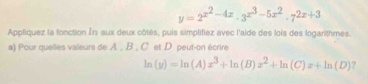 y=2^(x^2)-4x· 3^(x^3)-5x^2· 7^(2x+3)
Appliquez la fonction În aux deux côtés, puis simplifiez avec l'aide des lois des logarithmes.
a) Pour quelles valeurs de A. , B , C et D peut-on écrire
ln (y)=ln (A)x^3+ln (B)x^2+ln (C)x+ln (D) ?