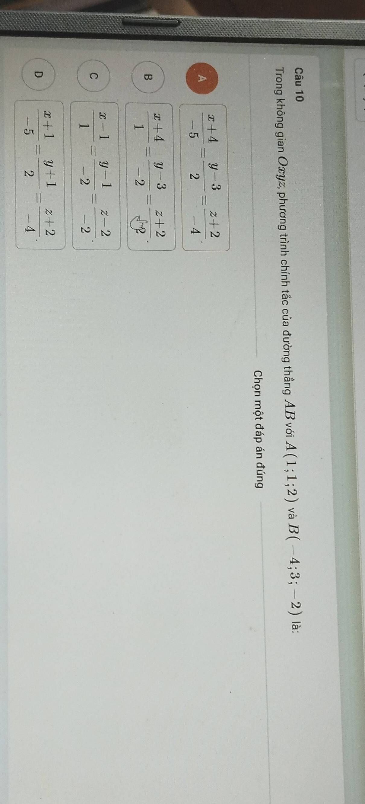 Trong không gian Oxyz, phương trình chính tắc của đường thẳng AB với A(1;1;2) và B(-4;3;-2) là:
_ Chọn một đáp án đúng
A  (x+4)/-5 = (y-3)/2 = (z+2)/-4 .
B  (x+4)/1 = (y-3)/-2 = (z+2)/sqrt [3 
C  (x-1)/1 = (y-1)/-2 = (z-2)/-2 .
D  (x+1)/-5 = (y+1)/2 = (z+2)/-4 .