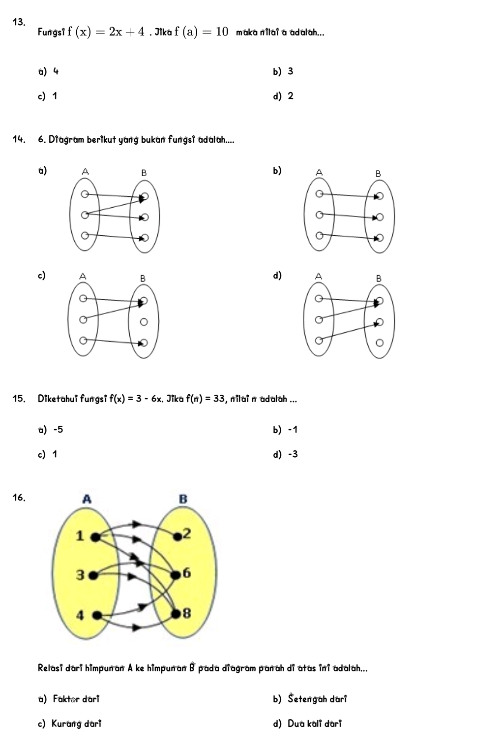 Fungsi f(x)=2x+4. Jika f(a)=10 maka nilai a adalah...
a 4 b) 3
c 1 d) 2
14. 6. Diagram berikut yang bukan fungsi adalah....
a) b)
d)
c) 
15. Diketahui fungsi f(x)=3-6x. Jika f(n)=33 , nilai n adalah ...
a) -5 b) -1
c 1 d) -3
16.
Relasi dari himpunan A ke himpun an B pada diagram panah di atas ini adalah...
a) Faktor dari b) Setengah dari
c) Kurang dari d) Dua kali dari