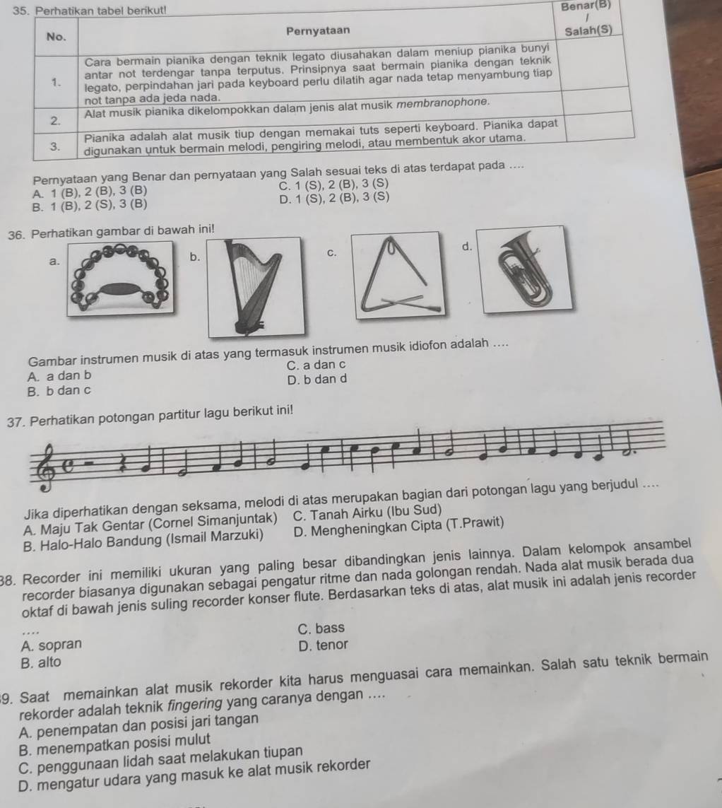 berikut!
Benar(B)
Pernyataan yang
A. 1 (B), 2 (B), 3 (B) C. 1 (S), 2 (B),3 (S)
B. 1 (B), 2 (S), 3 (B) D. 1 (S), 2 (B), 3 (S)
36. Perhatikan gambar di bawah ini!
C
a
b
Gambar instrumen musik di atas yang termasuk instrumen musik idiofon adalah ....
A. a dan b C. a dan c
B. b dan c D. b dan d
37. Perhatikan potongan partitur lagu berikut ini!
Jika diperhatikan dengan seksama, melodi di atas merupakan bagian dari potongan lagu yang berjudul ....
A. Maju Tak Gentar (Cornel Simanjuntak) C. Tanah Airku (Ibu Sud)
B. Halo-Halo Bandung (Ismail Marzuki) D. Mengheningkan Cipta (T.Prawit)
88. Recorder ini memiliki ukuran yang paling besar dibandingkan jenis lainnya. Dalam kelompok ansambel
recorder biasanya digunakan sebagai pengatur ritme dan nada golongan rendah. Nada alat musik berada dua
oktaf di bawah jenis suling recorder konser flute. Berdasarkan teks di atas, alat musik ini adalah jenis recorder
C. bass
A. sopran D. tenor
B. alto
9. Saat memainkan alat musik rekorder kita harus menguasai cara memainkan. Salah satu teknik bermain
rekorder adalah teknik fingering yang caranya dengan ....
A. penempatan dan posisi jari tangan
B. menempatkan posisi mulut
C. penggunaan lidah saat melakukan tiupan
D. mengatur udara yang masuk ke alat musik rekorder