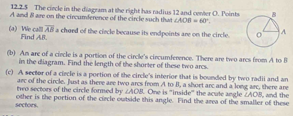 The circle in the diagram at the right has radius 12 and center O. Points
A and B are on the circumference of the circle such that ∠ AOB=60°. 
(a) We call overline AB a chord of the circle because its endpoints are on the circle. 
Find AB. 
(b) An arc of a circle is a portion of the circle’s circumference. There are two arcs from A to B
in the diagram. Find the length of the shorter of these two arcs. 
(c) A sector of a circle is a portion of the circle’s interior that is bounded by two radii and an 
arc of the circle. Just as there are two arcs from A to B, a short arc and a long arc, there are 
two sectors of the circle formed by ∠ AOB. One is “inside” the acute angle ∠ AOB , and the 
other is the portion of the circle outside this angle. Find the area of the smaller of these 
sectors.