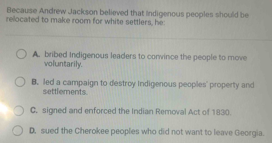 Because Andrew Jackson believed that Indigenous peoples should be
relocated to make room for white settlers, he:
A. bribed Indigenous leaders to convince the people to move
voluntarily.
B. led a campaign to destroy Indigenous peoples' property and
settlements.
C. signed and enforced the Indian Removal Act of 1830.
D. sued the Cherokee peoples who did not want to leave Georgia.