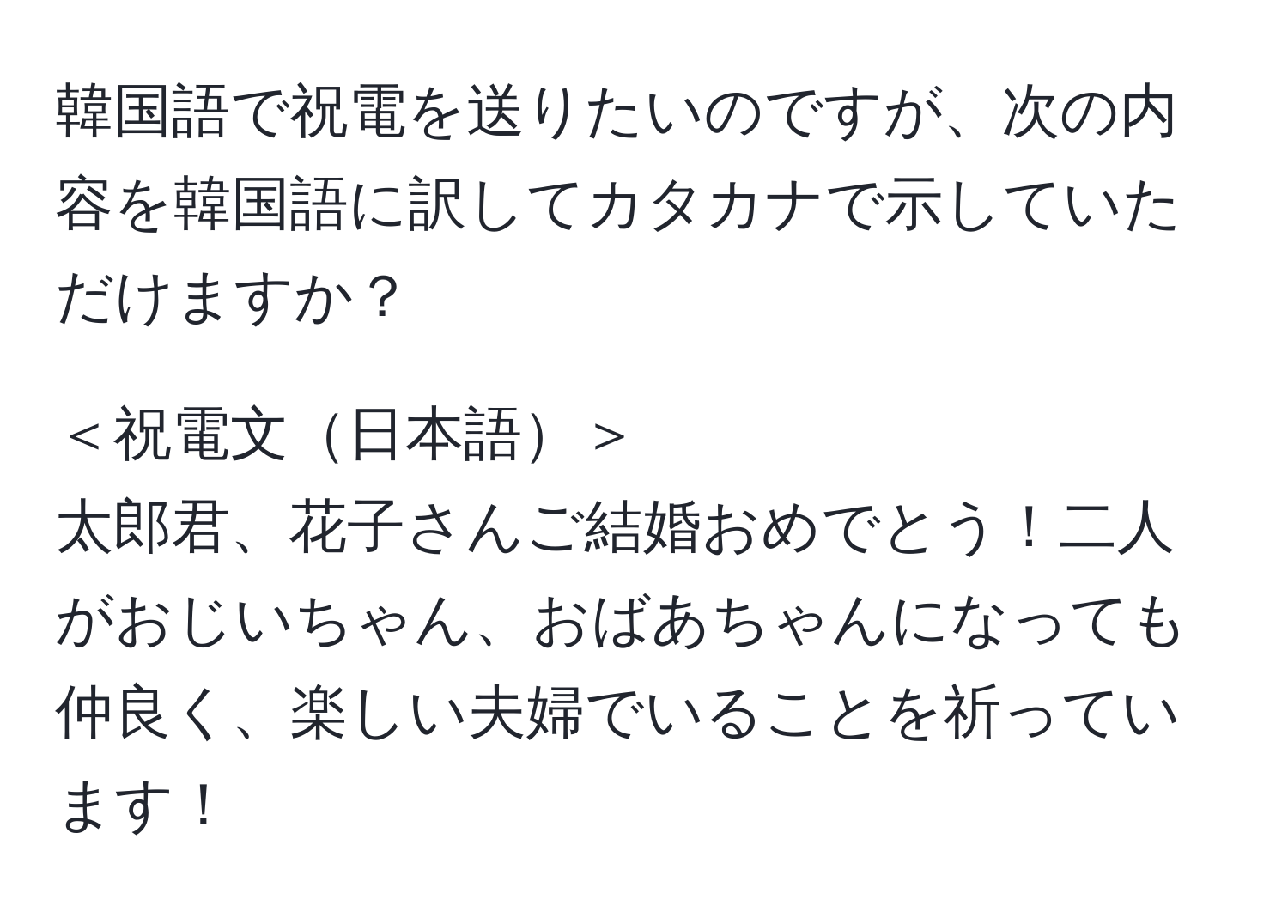 韓国語で祝電を送りたいのですが、次の内容を韓国語に訳してカタカナで示していただけますか？  

＜祝電文日本語＞  
太郎君、花子さんご結婚おめでとう！二人がおじいちゃん、おばあちゃんになっても仲良く、楽しい夫婦でいることを祈っています！