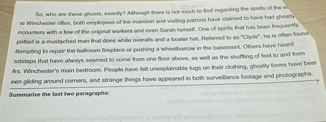 So, who are these ghosts, exactly? Although there is not much to find regarding the spirits of the vi 
1e Winchester rifles, both employees of the mansion and visiting patrons have claimed to have had ghostly 
:ncounters with a few of the original workers and even Sarah herself. One of spirits that has been frequently 
potted is a mustached man that dons white overalls and a boater hat. Referred to as "Clyde", he is often found 
ittempting to repair the ballroom fireplace or pushing a wheelbarrow in the basement. Others have heard 
botsteps that have always seemed to come from one floor above, as well as the shuffling of feet to and from 
Mrs. Winchester's main bedroom. People have felt unexplainable tugs on their clothing, ghostly forms have beer 
een gliding around corners, and strange things have appeared in both surveillance footage and photographs. 
Summarize the last two paragraphs: