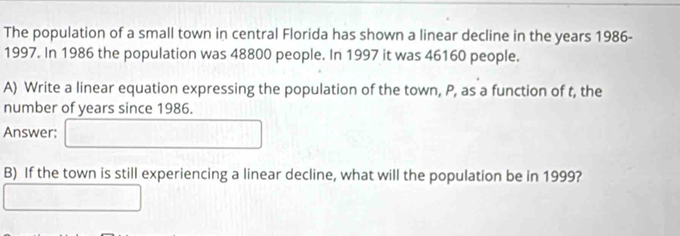 The population of a small town in central Florida has shown a linear decline in the years 1986- 
1997. In 1986 the population was 48800 people. In 1997 it was 46160 people. 
A) Write a linear equation expressing the population of the town, P, as a function of t, the 
number of years since 1986. 
Answer: 
B) If the town is still experiencing a linear decline, what will the population be in 1999?