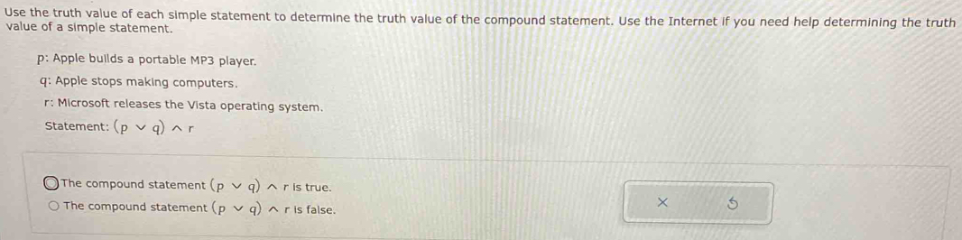 Use the truth value of each simple statement to determine the truth value of the compound statement. Use the Internet if you need help determining the truth 
value of a simple statement. 
p: Apple builds a portable MP3 player. 
q: Apple stops making computers. 
r: Microsoft releases the Vista operating system 
Statement: (pvee q)wedge r
The compound statement (pvee q) n r is true. 
The compound statement (pvee q) ^r is false. 
×