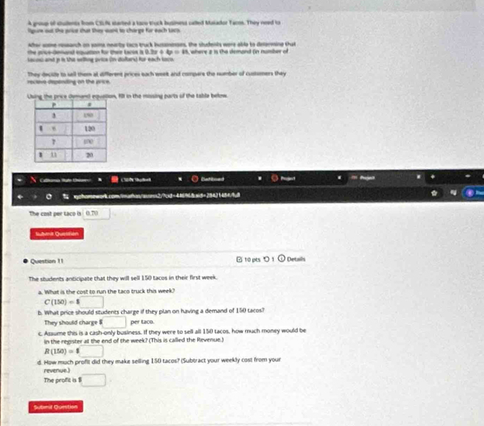 A group of stuilents from CELN started a toco truck business called Makador Tacos. They need to 
lgute out the price that they want to charge for each tacp. 
After some reseanch on vaims nearby laco truck businges, the students were able to delerming that 
the grcedenonsl equation for their tacis is 0.3x+4y=15
lacos and p is the welling price (in doltars) for each taco where a is the demand (n number of 
They decile to sell them at different prices each weet and compars the number of custsmers they 
rectovo depending on the price. 
Uuing the price demand equalion, fll in the missing parts of the table below. 
Calltonia State Ustoo CSN Salel Catkned 
gohorsowork.com/imathas/assess2/7cd=446%68sid=28431484/fdl 
The cost per taco is (.T1 
Submit Questrian 
Question 11 10 pts > Details 
The students anticipate that they will sell 150 tacos in their first week. 
a. What is the cost to run the taco truck this week?
C(150)=$□
b. What price should students charge if they plan on having a demand of 150 tacos? 
They should charge □ per taco. 
c. Assume this is a cash-only business. If they were to sell all 150 tacos, how much money would be 
in the register at the end of the week? (This is called the Revenue.)
R(150)=8□
d. How much profit did they make selling 150 tacos? (Subtract your weekly cost from your 
revenue.) 
The profit is $ □
Subemil Question
