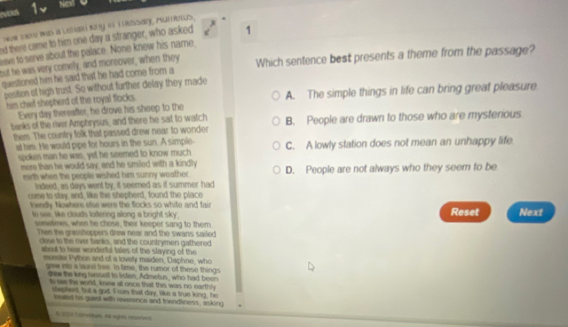 evious 1 Nex
wow ere was a uehan kiny in i essary, Aumerus.
nd there came to him one day a stranger, who asked 1
ave to serve about the palace. None knew his name,
but he was very comely, and moreover, when they
questioned him he said that he had come from a Which sentence best presents a theme from the passage?
position of high trust. So without further delay they made
him chief shepherd of the royal flocks . A. The simple things in life can bring great pleasure
Every day thereafter, he drove his sheep to the
banks of the river Amphrysus, and there he sat to watch B. People are drawn to those who are mysterious
them. The country folk that passed drew near to wonder
at him. He would pipe for hours in the sun. A simple C. A lowly station does not mean an unhappy life
spoken man he was; yet he seemed to know much
more than he would say, and he smiled with a kindly
mirth when the people wished him sunny weather. D. People are not always who they seem to be
Indeed, as days went by, it seemed as if summer had
come to stay, and, like the shepherd, found the place
friendly. Nowhere else were the flocks so white and fair
to see, like clouds loitering along a bright sky. Reset Next
sometimes, when he chose, their keeper sang to them.
Then the grasshoppers drew near and the swans sailed
close to the oer banks, and the countrymen gathered
about to hear wonderful tales of the slaying of the
monster Python and of a lovely maiden, Daphne, who
grew into a laurel tree. In time, the rumor of these things
drew the king himself to listen, Admetus, who had been
to see the world, knew at once that this was no earthly
shepherd, but a god. From that day, like a true king, he
treated his guest with reverence and friendliness, asking
& 2054 Esnesnum. A8 rights reserved