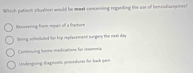 Which patient situation would be most concerning regarding the use of benzodiazepines?
Recovering from repair of a fracture
Being scheduled for hip replacement surgery the next day
Continuing home medications for insomnia
Undergoing diagnostic procedures for back pain