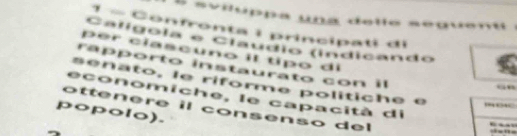 svilóppa una delle seguent . 
1 - Confronta i principati di 
Calígoía e Claúdio (indicando 
p er clascuno il típo di 
rapporto instaurato con il 
senato, le riforme politiche é 
“” 
economiche, le capacità di 
ottenere il consenso del 
popolo).