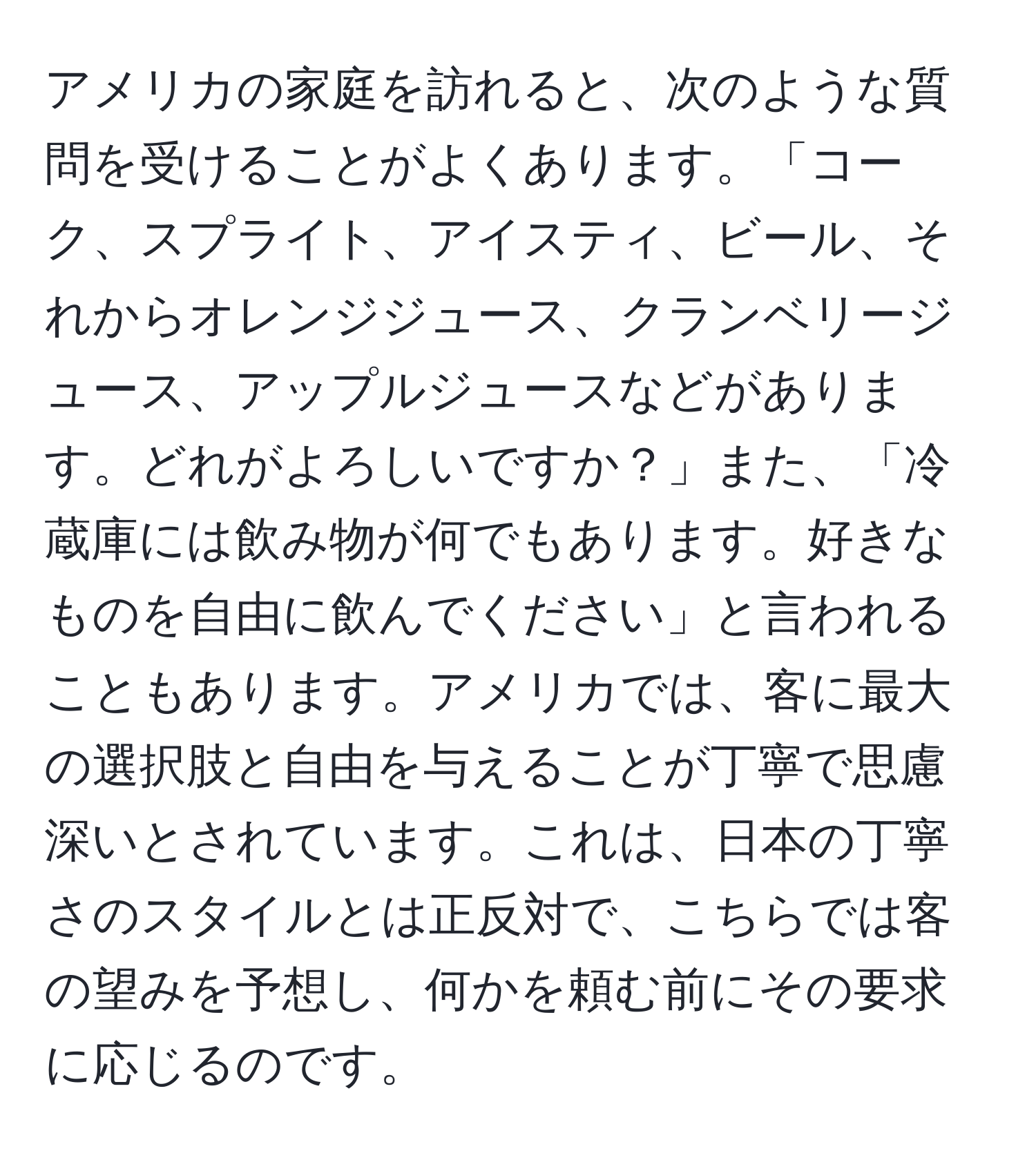 アメリカの家庭を訪れると、次のような質問を受けることがよくあります。「コーク、スプライト、アイスティ、ビール、それからオレンジジュース、クランベリージュース、アップルジュースなどがあります。どれがよろしいですか？」また、「冷蔵庫には飲み物が何でもあります。好きなものを自由に飲んでください」と言われることもあります。アメリカでは、客に最大の選択肢と自由を与えることが丁寧で思慮深いとされています。これは、日本の丁寧さのスタイルとは正反対で、こちらでは客の望みを予想し、何かを頼む前にその要求に応じるのです。