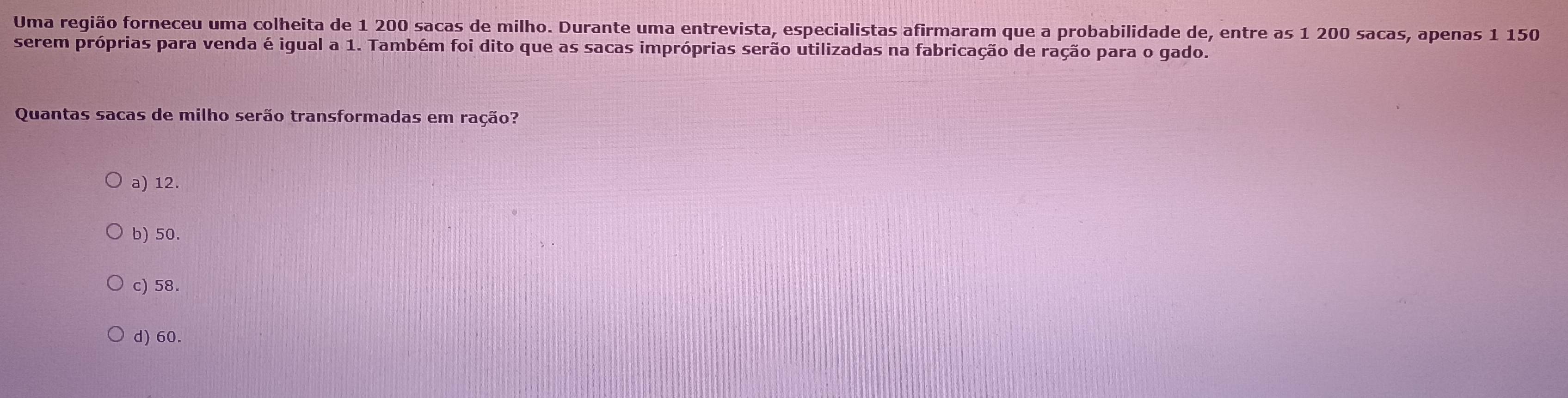 Uma região forneceu uma colheita de 1 200 sacas de milho. Durante uma entrevista, especialistas afirmaram que a probabilidade de, entre as 1 200 sacas, apenas 1 150
serem próprias para venda é igual a 1. Também foi dito que as sacas impróprias serão utilizadas na fabricação de ração para o gado.
Quantas sacas de milho serão transformadas em ração?
a) 12.
b) 50.
c) 58.
d) 60.