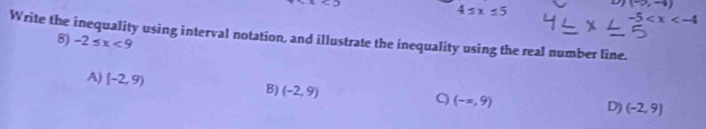 4≤ x≤ 5
D (-∈fty ,-4)
-5
Write the inequality using interval notation, and illustrate the inequality using the real number line.
8) -2≤ x<9</tex>
A) (-2,9) (-2,9)
B)
9 (-x,9)
D) (-2,9)