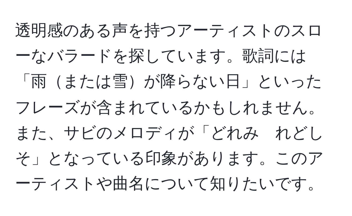 透明感のある声を持つアーティストのスローなバラードを探しています。歌詞には「雨または雪が降らない日」といったフレーズが含まれているかもしれません。また、サビのメロディが「どれみ　れどしそ」となっている印象があります。このアーティストや曲名について知りたいです。