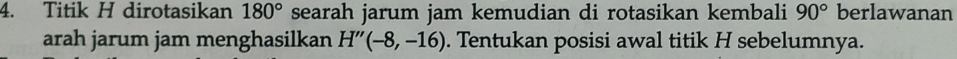 Titik H dirotasikan 180° searah jarum jam kemudian di rotasikan kembali 90° berlawanan 
arah jarum jam menghasilkan H''(-8,-16). Tentukan posisi awal titik H sebelumnya.