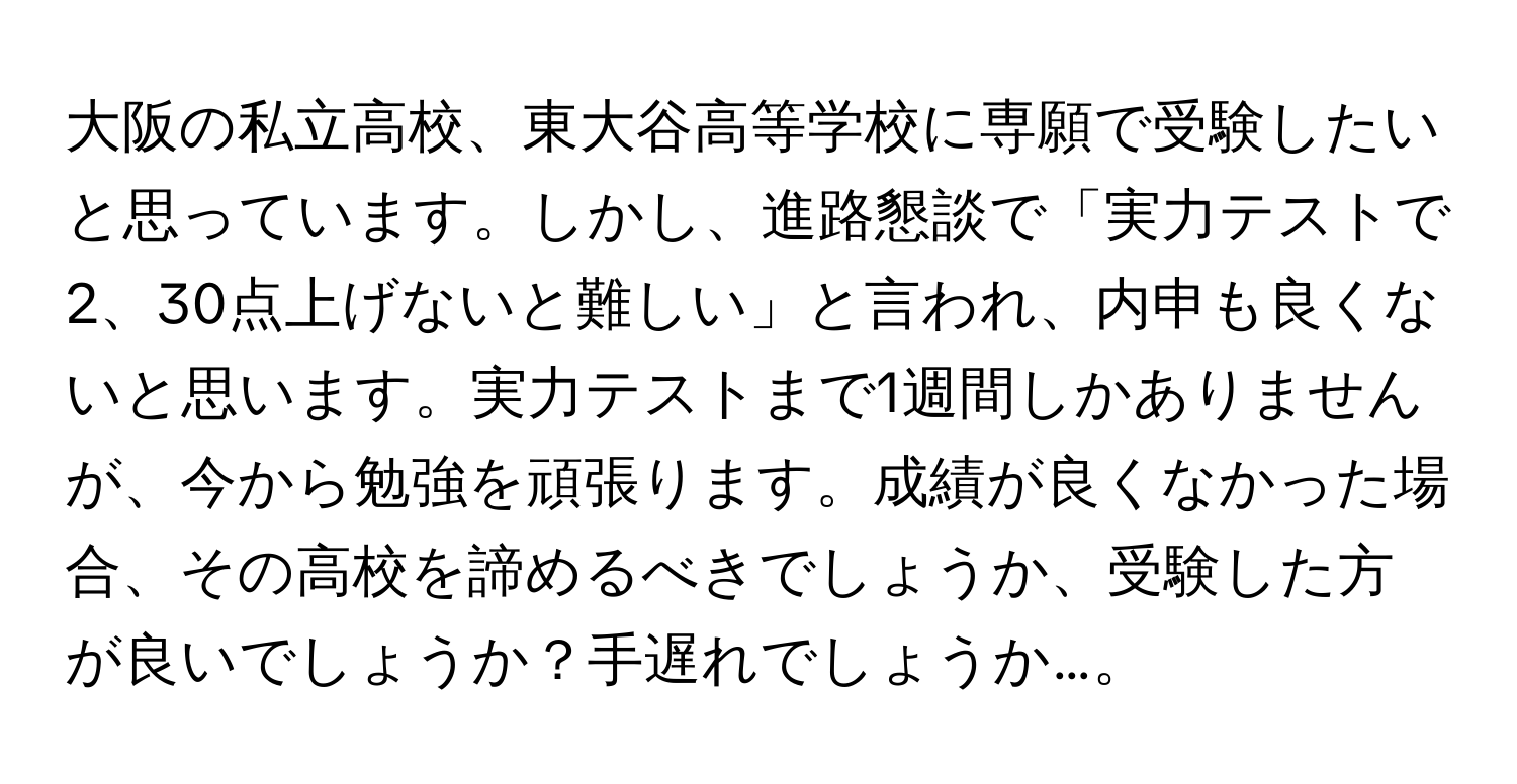 大阪の私立高校、東大谷高等学校に専願で受験したいと思っています。しかし、進路懇談で「実力テストで2、30点上げないと難しい」と言われ、内申も良くないと思います。実力テストまで1週間しかありませんが、今から勉強を頑張ります。成績が良くなかった場合、その高校を諦めるべきでしょうか、受験した方が良いでしょうか？手遅れでしょうか…。