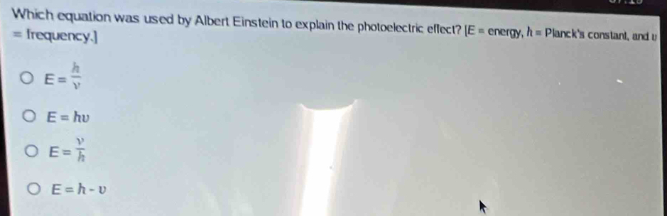 Which equation was used by Albert Einstein to explain the photoelectric effect? [E= energy, h=Planck 's constant, and u
= Irequency.]
E= h/v 
E=hupsilon
E= V/h 
E=h-v