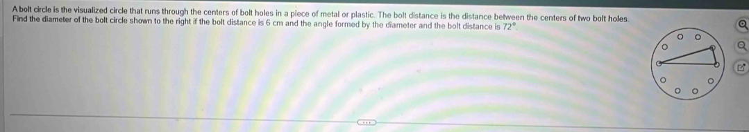 A bolt circle is the visualized circle that runs through the centers of bolt holes in a piece of metal or plastic. The bolt distance is the distance between the centers of two bolt holes. 
Find the diameter of the bolt circle shown to the right if the bolt distance is 6 cm and the angle formed by the diameter and the bolt distance is 72°
Q
Q
M