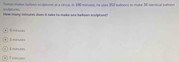 Tomas makes balloon sculptures at a circus. In 180 minutes, he uses 252 balloons to make 36 identical balloon
sculptures.
How many minutes does it take to make one balloon sculpture?
A 6 minutes
@ 5 minutes
c) 4 minutes
D 7 minutes