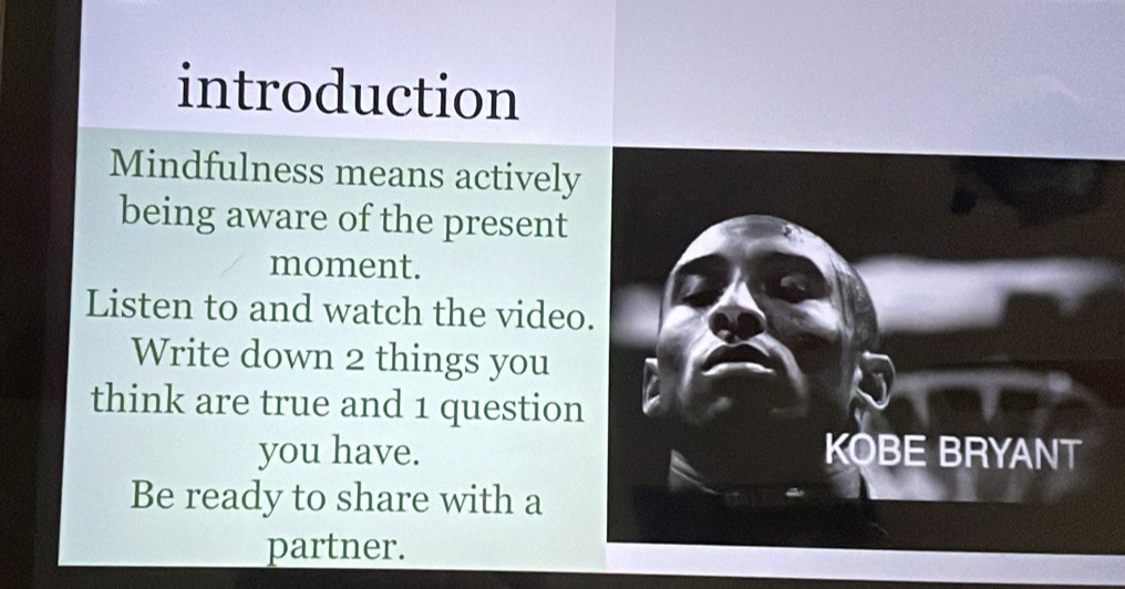 introduction 
Mindfulness means actively 
being aware of the present 
moment. 
Listen to and watch the video. 
Write down 2 things you 
think are true and 1 question 
you have. KOBE BRYANT 
Be ready to share with a 
partner.