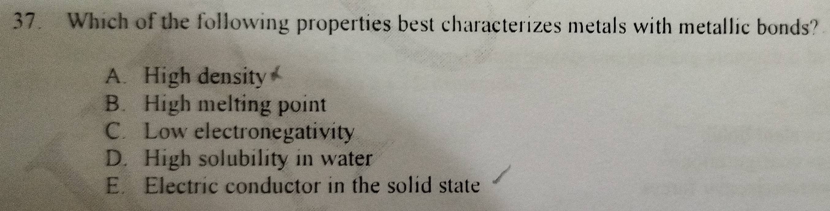 Which of the following properties best characterizes metals with metallic bonds?
A. High density
B. High melting point
C. Low electronegativity
D. High solubility in water
E. Electric conductor in the solid state