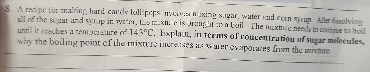 A recipe for making hard-candy lollipops involves mixing sugar, water and corn syrup. Afterdissolving 
all of the sugar and syrup in water, the mixture is brought to a boil. The mixture needs to contimue to boil 
until it reaches a temperature of 143°C. Explain, in terms of concentration of sugar molecules, 
why the boiling point of the mixture increases as water evaporates from the mixture.