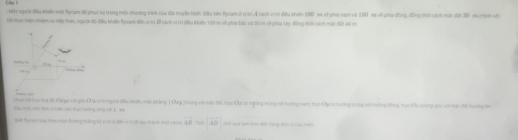 Một người điều khiến một flycam đế phục vụ trong một chương trình của đài truyền hình. Đầu tiên flycam ở vị trí A cách vị trí điều khiến 100 m về phía nam và 150 m về phía đồng, đồng thời cách mặt đất 30 m (Hình vẽ) 
Để thực hiền nhiêm vụ tiếp theo, người đó điều khiến flycam đến vị trí B cách vị trí điều khiến 100 m về phía bắc và 50 m về phía tây, đồng thời cách mặt đất 40 m.
7 a
30 m
Hương tảy | 50 m
100 m
'Hướng đàng 
gêng nam 
Chon hệ trục toa độ Oxyz với gốc O là vị trí người điều khiến, mất pháng (Oxy) trùng với mặt đất, trục Ox có hựởng trùng với hướng nam, trục Oy có hướng trùng với hướng đồng, trục Oz vuởng góc với mặt đất hướng lên 
bầu trời, mỗi đơn vị trên các trục tương ứng với 1 1. 
Biết flycam bay theo một đường thắng từ vị trí A đến vị trị B tạo thành một vecto vector AB Tính |vector AB| (kết quả làm tròn đến hàng đơn vị của mét)