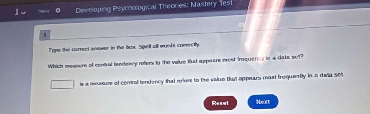 Neendt Developing Psychological Theories: Mastery Test
1
Type the correct answer in the box. Spell all words correctly
Which measure of central tendency refers to the value that appears most frequen y in a data set?
is a measure of central tendency that refers to the value that appears most frequently in a data set.
Reset Next