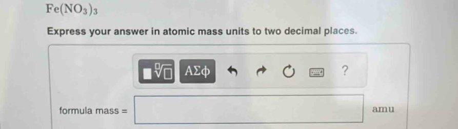 Fe(NO_3)_3
Express your answer in atomic mass units to two decimal places.
□ sqrt[□](□ ) AΣφ ? 
formula mass =□ amu