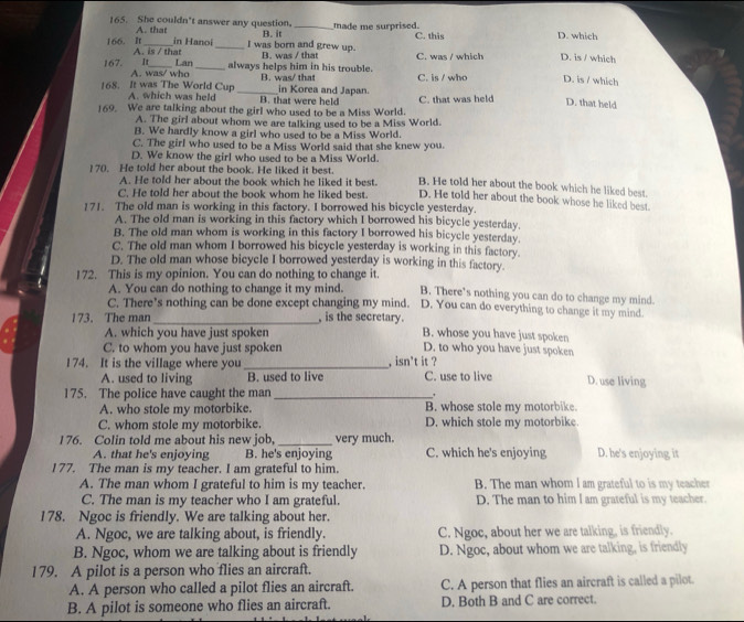 She couldn't answer any question. _made me surprised. D. which
B. it C. this
A. that in Hanoi _I was born and grew up.
166. It A. is / that
B. was / that C. was / which D. is / which
167. A. was/ who_
It Lan always helps him in his trouble. B. was/ that C. is / who D. is / which
168. It was The World Cup A. which was held _B. that were held in Korea and Japan.
169. We are talking about the girl who used to be a Miss World. C. that was held D. that held
A. The girl about whom we are talking used to be a Miss World.
B. We hardly know a girl who used to be a Miss World.
C. The girl who used to be a Miss World said that she knew you.
D. We know the girl who used to be a Miss World.
170. He told her about the book. He liked it best. D. He told her about the book whose he liked best
A. He told her about the book which he liked it best. B. He told her about the book which he liked best.
C. He told her about the book whom he liked best.
171. The old man is working in this factory. I borrowed his bicycle yesterday.
A. The old man is working in this factory which I borrowed his bicycle yesterday.
B. The old man whom is working in this factory I borrowed his bicycle yesterday.
C. The old man whom I borrowed his bicycle yesterday is working in this factory.
D. The old man whose bicycle I borrowed yesterday is working in this factory.
172. This is my opinion. You can do nothing to change it. B. There’s nothing you can do to change my mind.
A. You can do nothing to change it my mind.
C. There’s nothing can be done except changing my mind. D. You can do everything to change it my mind.
173. The man _, is the secretary. B. whose you have just spoken
A. which you have just spoken
C. to whom you have just spoken D. to who you have just spoken
174. It is the village where you _, isn't it ? C. use to live D. use living
A. used to living B. used to live
175. The police have caught the man _.
A. who stole my motorbike. B. whose stole my motorbike.
C. whom stole my motorbike. D. which stole my motorbike
I76. Colin told me about his new job, _very much. D. he's enjoying it
A. that he's enjoying B. he's enjoying C. which he's enjoying
177. The man is my teacher. I am grateful to him.
A. The man whom I grateful to him is my teacher. B. The man whom I am grateful to is my teacher
C. The man is my teacher who I am grateful. D. The man to him I am grateful is my teacher.
178. Ngoc is friendly. We are talking about her.
A. Ngoc, we are talking about, is friendly. C. Ngoc, about her we are talking, is friendly.
B. Ngoc, whom we are talking about is friendly D. Ngoc, about whom we are talking, is friendly
179. A pilot is a person who flies an aircraft.
A. A person who called a pilot flies an aircraft. C. A person that flies an aircraft is called a pilot.
B. A pilot is someone who flies an aircraft. D. Both B and C are correct.