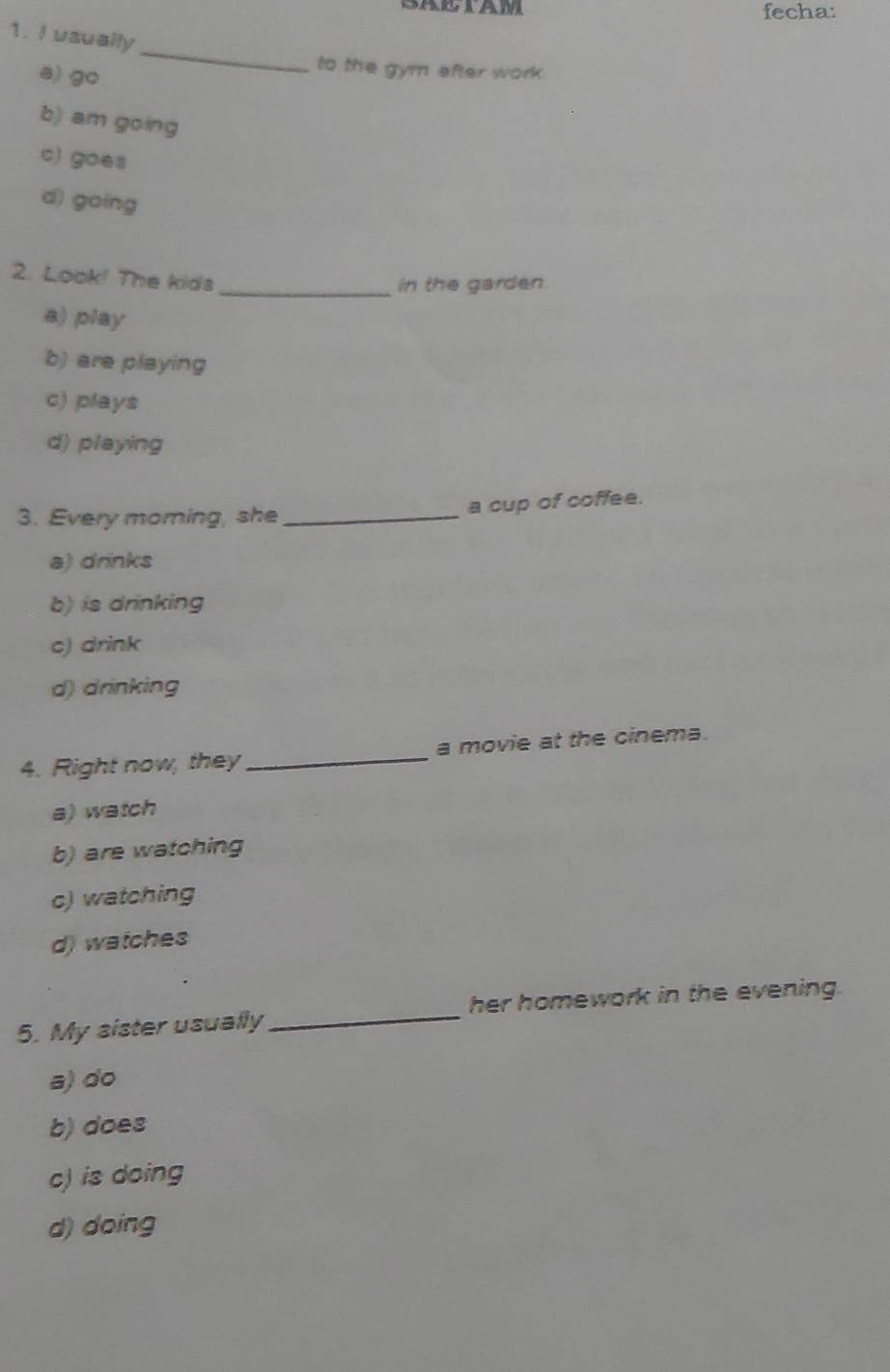 fecha:
1. I usually
a) go
_
to the gym after work.
b) am going
c) goes
d) going
2. Look! The kids_
in the garden.
a) play
b) are playing
c) plays
d) playing
3. Every moming, she_ a cup of coffee.
a) drinks
b) is drinking
c) drink
d) drinking
4. Right now, they _a movie at the cinema.
a) watch
b) are watching
c) watching
d) watches
5. My sister usually_ her homework in the evening.
a) do
b) does
c) is doing
d) doing