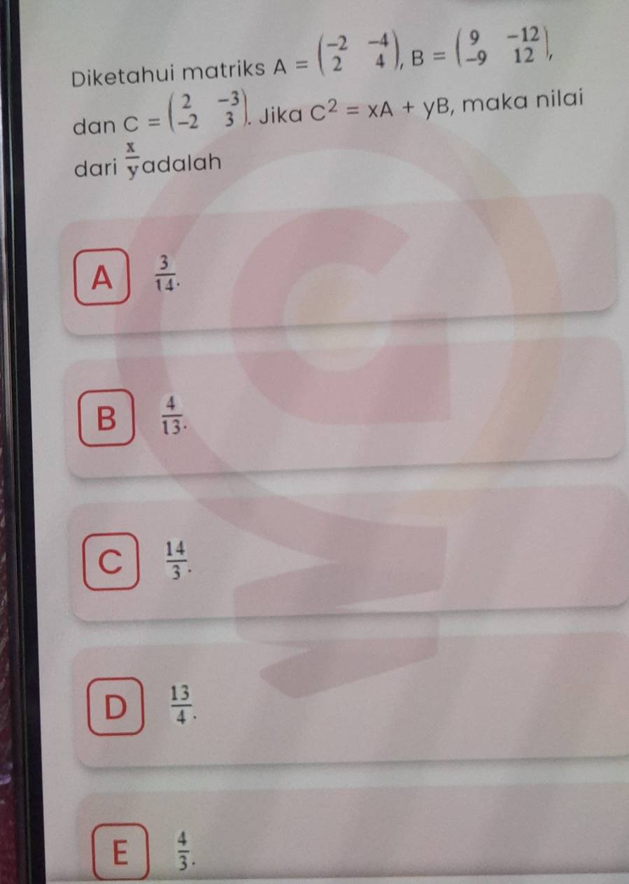 Diketahui matriks A=beginpmatrix -2&-4 2&4endpmatrix , B=beginpmatrix 9&-12 -9&12endpmatrix , 
dan C=beginpmatrix 2&-3 -2&3endpmatrix. . Jika C^2=xA+yB , maka nilai
dari  x/y  adalah
A  3/14 .
B  4/13 .
C  14/3 .
D  13/4 .
E  4/3 .