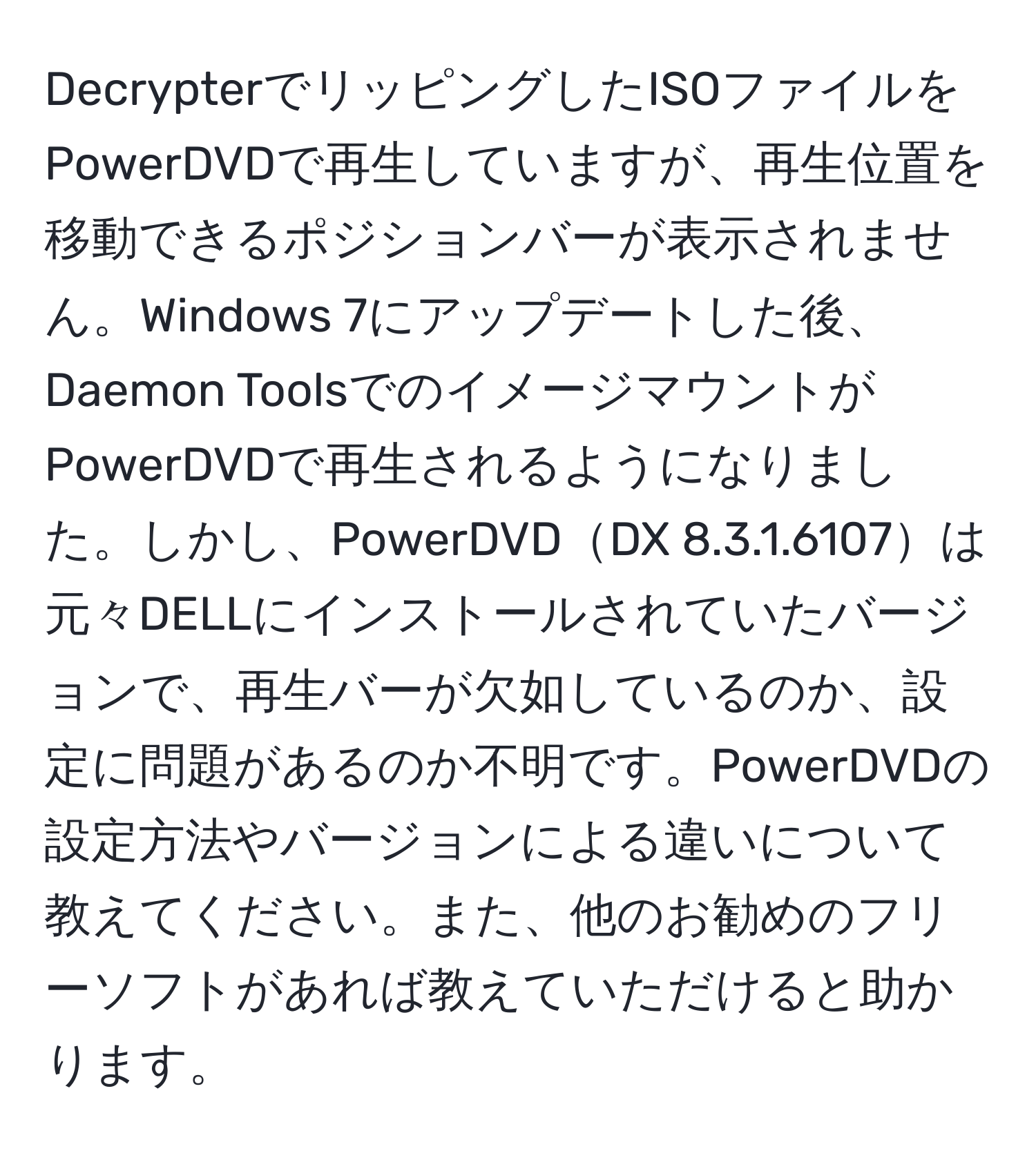 DecrypterでリッピングしたISOファイルをPowerDVDで再生していますが、再生位置を移動できるポジションバーが表示されません。Windows 7にアップデートした後、Daemon ToolsでのイメージマウントがPowerDVDで再生されるようになりました。しかし、PowerDVDDX 8.3.1.6107は元々DELLにインストールされていたバージョンで、再生バーが欠如しているのか、設定に問題があるのか不明です。PowerDVDの設定方法やバージョンによる違いについて教えてください。また、他のお勧めのフリーソフトがあれば教えていただけると助かります。