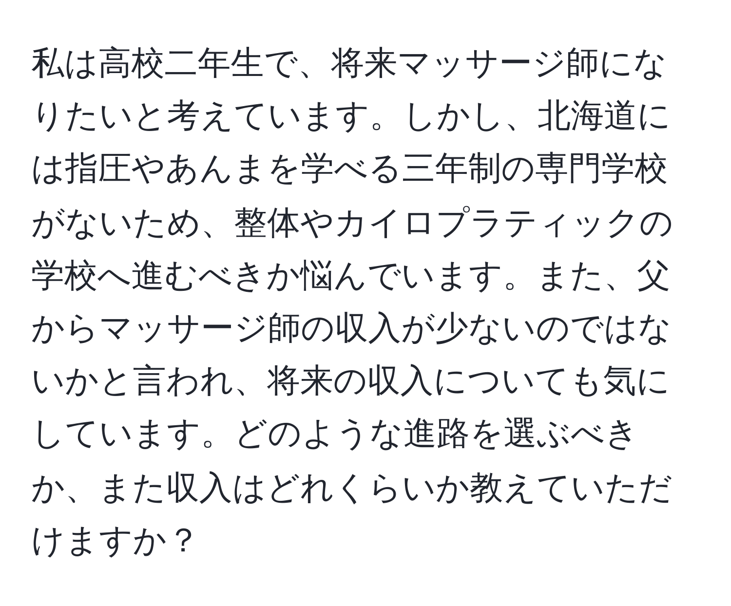 私は高校二年生で、将来マッサージ師になりたいと考えています。しかし、北海道には指圧やあんまを学べる三年制の専門学校がないため、整体やカイロプラティックの学校へ進むべきか悩んでいます。また、父からマッサージ師の収入が少ないのではないかと言われ、将来の収入についても気にしています。どのような進路を選ぶべきか、また収入はどれくらいか教えていただけますか？