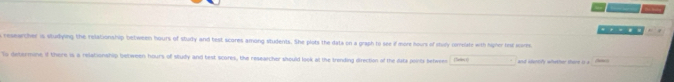 reseacher is studying the relationship between hours of stuly and test scores among students. She plots the data on a graph to see if more hours of stuly comelate with higher tese scores 
Tu determine if there is a relationship between hours of study and test scores, the researcher should look at the trending direction of the dats points betweer (Sele t
